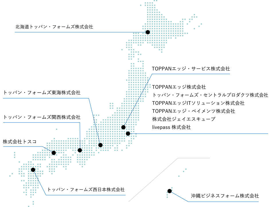 北海道トッパン・フォームズ株式会社 TOPPANエッジ・サービス株式会社 TOPPANエッジ株式会社 トッパン・フォームズ・セントラルプロダクツ株式会社 TOPPANエッジITソリューション株式会社 TOPPANエッジ・ペイメンツ株式会社 株式会社ジェイエスキューブ livepass株式会社 トッパン・フォームズ東海株式会社 トッパン・フォームズ関西株式会社 株式会社トスコ トッパン・フォームズ西日本株式会社 沖縄ビジネスフォーム株式会社