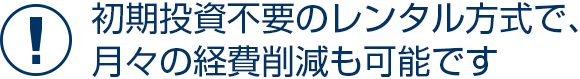 初期投資不要のレンタル方式で、月々の経費削減も可能です