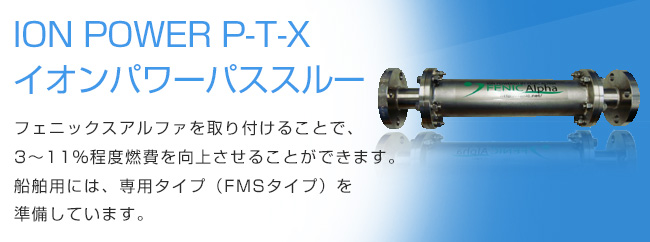 ION POWER P-T-Xイオンパワーパススルー フェニックスアルファを取り付けることで、3～11％程度燃費を向上させることができます。船舶用には、専用タイプ（FMSタイプ）を準備しています。