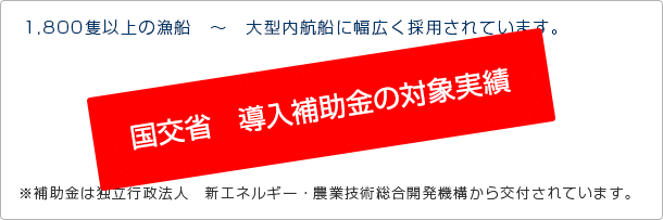 1,800隻以上の漁船　～　大型内航船に幅広く採用されています。 国土交通省　H18年度以降導入補助金の対象製品です。※補助金は独立行政法人　新エネルギー・農業技術総合開発機構から交付されています。 